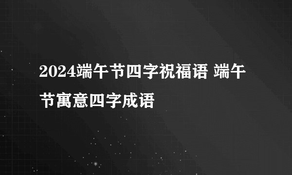 2024端午节四字祝福语 端午节寓意四字成语