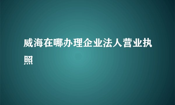 威海在哪办理企业法人营业执照