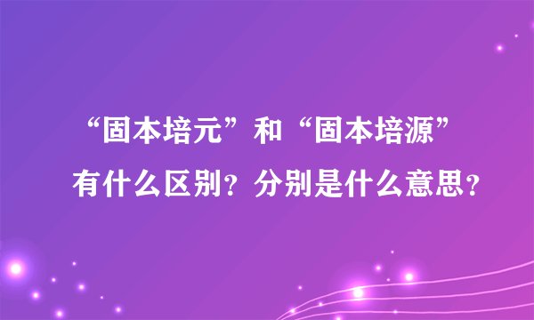 “固本培元”和“固本培源”有什么区别?分别是什么意思?