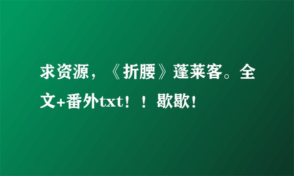 求资源，《折腰》蓬莱客。全文+番外txt！！歇歇！