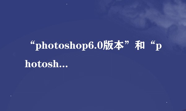 “photoshop6.0版本”和“photoshop cs版本”有什么区别？