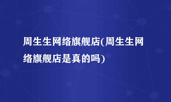 周生生网络旗舰店(周生生网络旗舰店是真的吗)