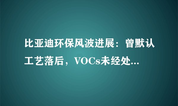 比亚迪环保风波进展：曾默认工艺落后，VOCs未经处理直排，长沙已启动调查