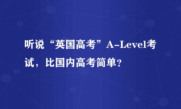 听说“英国高考”A-Level考试，比国内高考简单？