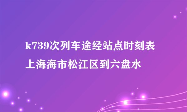 k739次列车途经站点时刻表上海海市松江区到六盘水