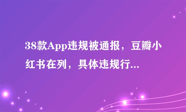 38款App违规被通报，豆瓣小红书在列，具体违规行为是什么？