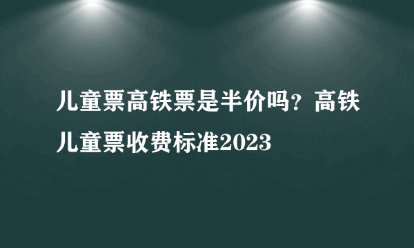 儿童票高铁票是半价吗？高铁儿童票收费标准2023