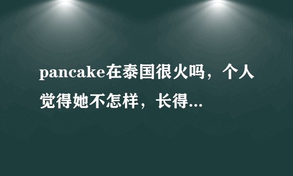 pancake在泰国很火吗，个人觉得她不怎样，长得也不怎样，她人品怎样啊，weir呢，本人喜欢weir，