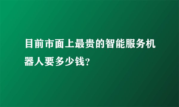 目前市面上最贵的智能服务机器人要多少钱？
