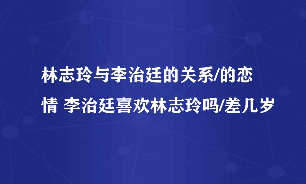 林志玲与李治廷的关系/的恋情 李治廷喜欢林志玲吗/差几岁