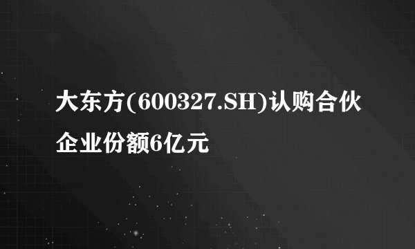 大东方(600327.SH)认购合伙企业份额6亿元
