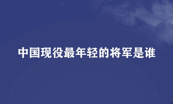中国现役最年轻的将军是谁