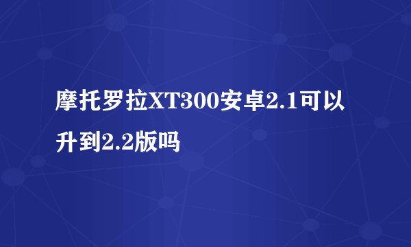 摩托罗拉XT300安卓2.1可以升到2.2版吗