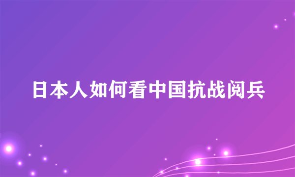 日本人如何看中国抗战阅兵