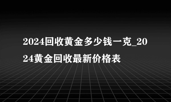 2024回收黄金多少钱一克_2024黄金回收最新价格表