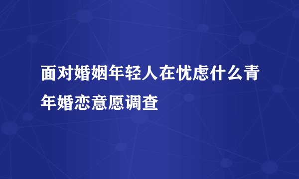 面对婚姻年轻人在忧虑什么青年婚恋意愿调查