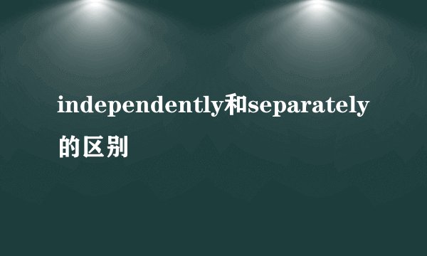 independently和separately的区别