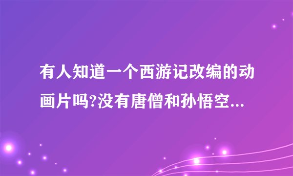 有人知道一个西游记改编的动画片吗?没有唐僧和孙悟空,有戒戒,沙沙,还有白龙马(是个女的)中央台某频道放过~