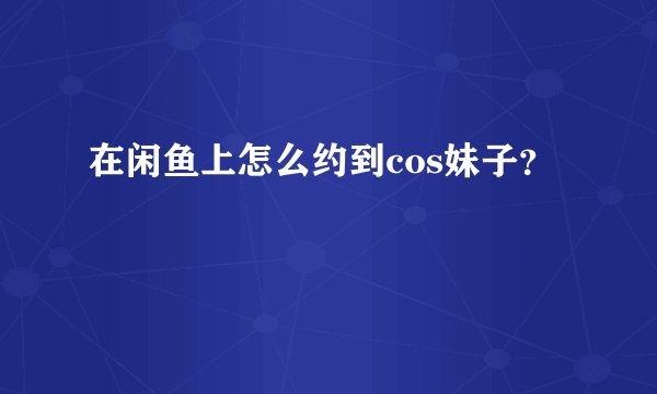 在闲鱼上怎么约到cos妹子？