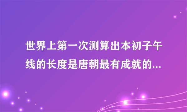 世界上第一次测算出本初子午线的长度是唐朝最有成就的天文学家（）