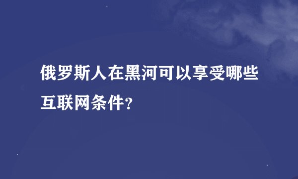 俄罗斯人在黑河可以享受哪些互联网条件？