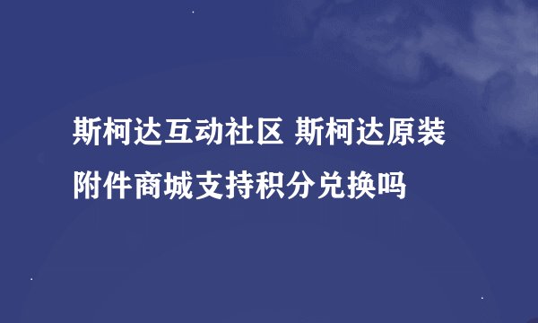 斯柯达互动社区 斯柯达原装附件商城支持积分兑换吗