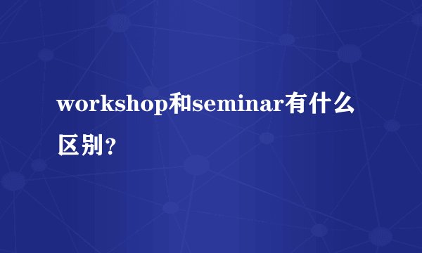 workshop和seminar有什么区别?