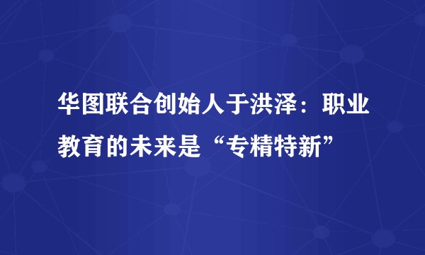 华图联合创始人于洪泽：职业教育的未来是“专精特新”