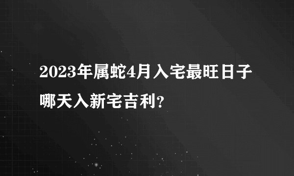 2023年属蛇4月入宅最旺日子 哪天入新宅吉利？