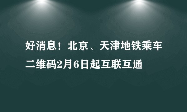 好消息！北京、天津地铁乘车二维码2月6日起互联互通