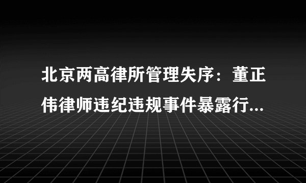 北京两高律所管理失序：董正伟律师违纪违规事件暴露行业深层病灶