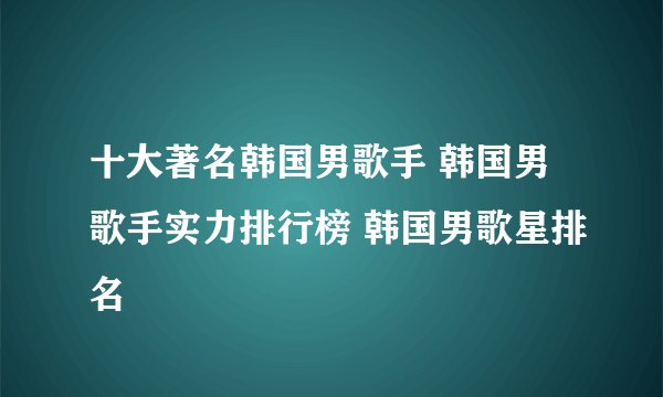 十大著名韩国男歌手 韩国男歌手实力排行榜 韩国男歌星排名