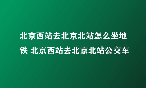 北京西站去北京北站怎么坐地铁 北京西站去北京北站公交车