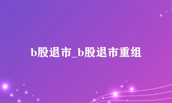 b股退市_b股退市重组