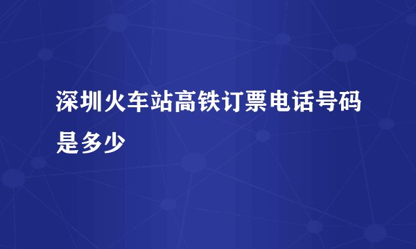 深圳火车站高铁订票电话号码是多少