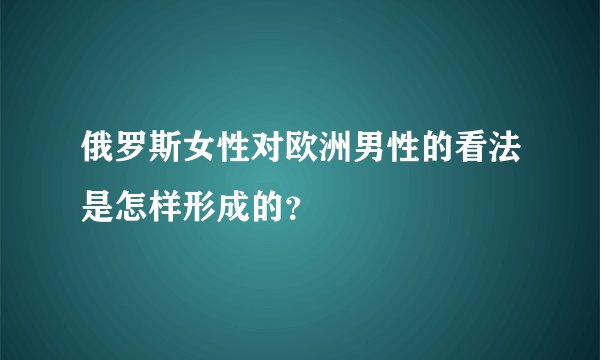 俄罗斯女性对欧洲男性的看法是怎样形成的？