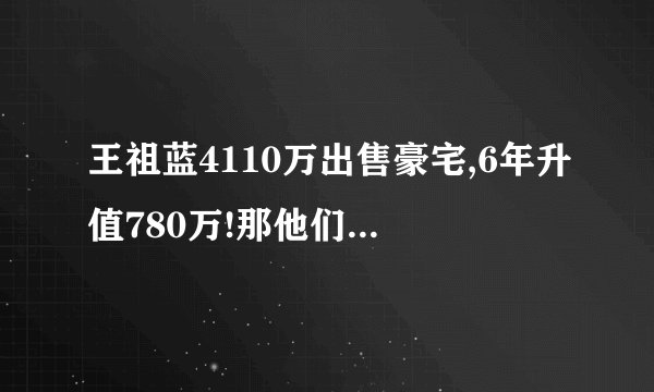 王祖蓝4110万出售豪宅,6年升值780万!那他们现在住在哪里?