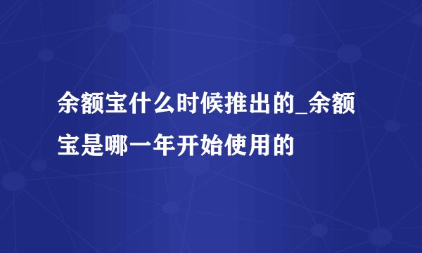 余额宝什么时候推出的_余额宝是哪一年开始使用的
