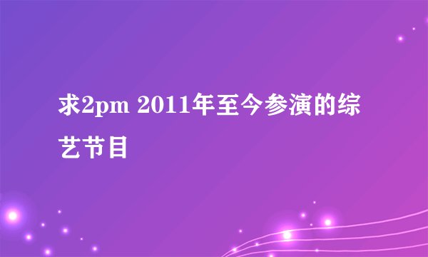 求2pm 2011年至今参演的综艺节目