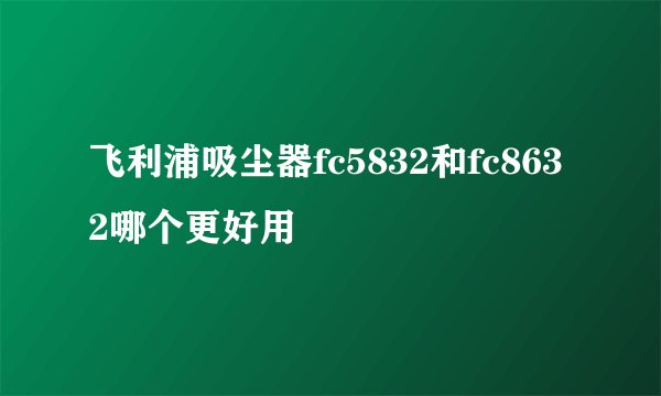 飞利浦吸尘器fc5832和fc8632哪个更好用