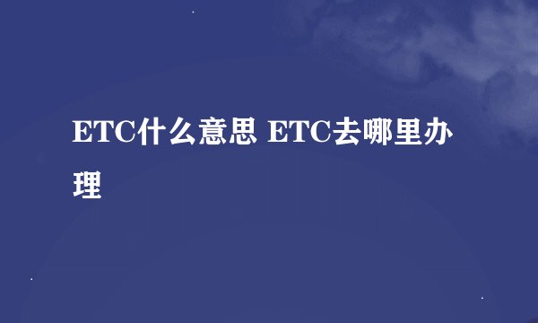 ETC什么意思 ETC去哪里办理