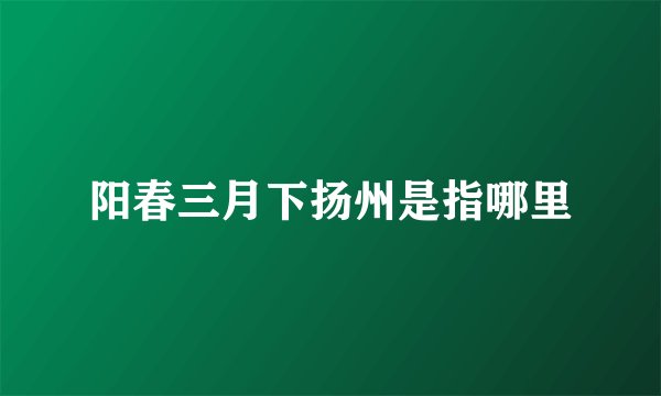 阳春三月下扬州是指哪里