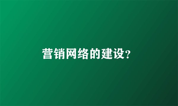 营销网络的建设？