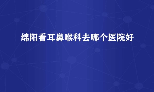 绵阳看耳鼻喉科去哪个医院好
