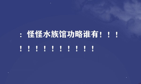 ：怪怪水族馆功略谁有！！！！！！！！！！！！！