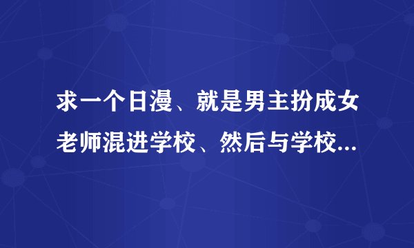 求一个日漫、就是男主扮成女老师混进学校、然后与学校里的一女主发生的故事、