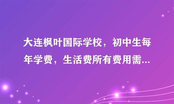 大连枫叶国际学校，初中生每年学费，生活费所有费用需要多少钱