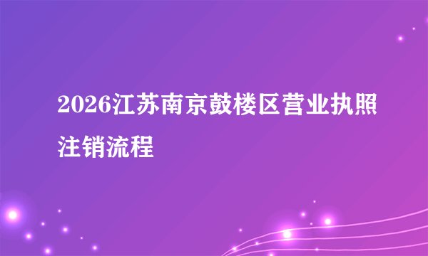 2026江苏南京鼓楼区营业执照注销流程