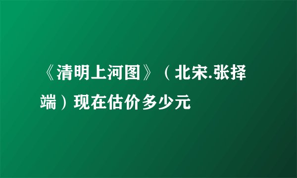 《清明上河图》（北宋.张择端）现在估价多少元