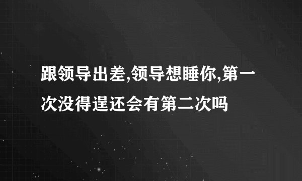 跟领导出差,领导想睡你,第一次没得逞还会有第二次吗